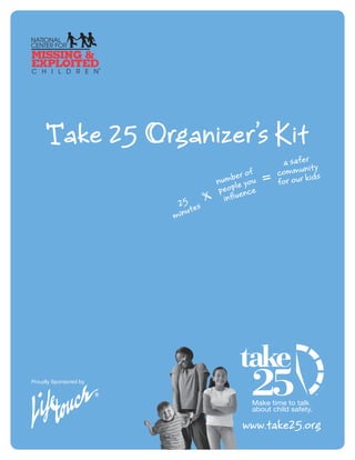 ake 25 Organizer’s it
                                                 a safer y
                                                         it
                                         r of   commun ids
                                n umbe you
                                        e       for our k
                                 peopl ence
                                   influ
                        25 es
                           ut
                       min




Proudly Sponsored by




                                        www.take25.org
 