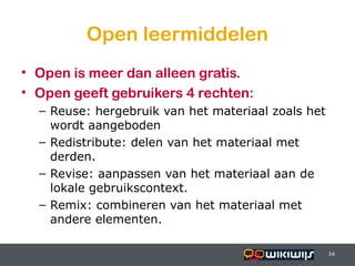 Open leermiddelen
• Open is meer dan alleen gratis.
• Open geeft gebruikers 4 rechten:
    – Reuse: hergebruik van het materiaal zoals het
      wordt aangeboden
    – Redistribute: delen van het materiaal met
      derden.
    – Revise: aanpassen van het materiaal aan de
      lokale gebruikscontext.
    – Remix: combineren van het materiaal met
      andere elementen.

16-01-13                               14             14
                                                      14
 