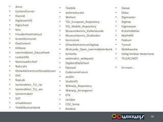 •   Anno                          •   Teleblik                         •    Danae
•   ContentCorner                 •   watereducatie                    •    Didac
•   Davindi                       •   Wellant                          •    Digimaster
•   DigilessenVO                  •   TSS_European_Repository          •    Digitop
•   Digischool                    •   TSS_Mobile_Repository            •    Eigenwijzer
•   fenc                          •   Museumkennis_Volkenkunde         •    KrantIndeKlas
•   FreudenthalInstituut          •   Museumkennis_Oudheden            •    Math4All
•   GroenKennisnet                •   KennisLink                       •    Podium
•   KlasCement                    •   OntwikkelcentrumDigitop          •    Tumult
•   klikbase                      •   Wiskunde_Open_Leermiddelenbank   •    WebKwestie
•   Leermiddelen_Educatheek       •   Schooltv                         •    Veilig Verkeer Nederland
•   LesbankNL                     •   webmaker_webquest                •    TELEAC/NOT
•   NationaalArchief              •   DigibordOpSchool
•   Naturalis                     •   Opmaat                           •    En meer…
•   OntwikkelcentrumSmaaklessen   •   CodenameFuture
•   OVC                           •   acadin
•   RepLab                        •   StudioVO
•   Samendelen_TLL_rw             •   Wikiwijs_Repository
•   Samendelen_TLL_wo             •   Wikiwijs_Arrangeren
•   Samenmaken                    •   ETV
•   SLO                           •   Lesidee
•   smaaklessen                   •   CQ2_temp
•   TeleblikLessenbank            •   Biodesk

16-01-13                                                                   18                    18
                                                                                                 18
 