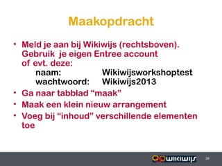 Maakopdracht
• Meld je aan bij Wikiwijs (rechtsboven).
  Gebruik je eigen Entree account
  of evt. deze:
      naam:           Wikiwijsworkshoptest
      wachtwoord: Wikiwijs2013
• Ga naar tabblad “maak”
• Maak een klein nieuw arrangement
• Voeg bij “inhoud” verschillende elementen
  toe


16-01-13                          26          26
 