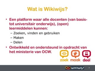Wat is Wikiwijs?
• Een platform waar alle docenten (van basis-
  tot universitair onderwijs), (open)
  leermiddelen kunnen:
    – Zoeken, vinden en gebruiken
    – Maken
    – Delen
• Ontwikkeld en ondersteund in opdracht van
  het ministerie van OCW.



16-01-13                            4           4
                                                4
 
