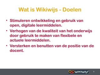Wat is Wikiwijs - Doelen
• Stimuleren ontwikkeling en gebruik van
  open, digitale leermiddelen.
• Verhogen van de kwaliteit van het onderwijs
  door gebruik te maken van flexibele en
  actuele leermiddelen.
• Versterken en benutten van de positie van de
  docent.




16-01-13                          6          6
                                             6
 