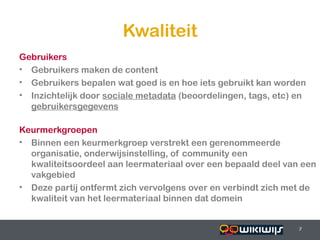 Kwaliteit
Gebruikers
• Gebruikers maken de content
• Gebruikers bepalen wat goed is en hoe iets gebruikt kan worden
• Inzichtelijk door sociale metadata (beoordelingen, tags, etc) en
  gebruikersgegevens

Keurmerkgroepen
• Binnen een keurmerkgroep verstrekt een gerenommeerde
  organisatie, onderwijsinstelling, of community een
  kwaliteitsoordeel aan leermateriaal over een bepaald deel van een
  vakgebied
• Deze partij ontfermt zich vervolgens over en verbindt zich met de
  kwaliteit van het leermateriaal binnen dat domein


16-01-13                                         7              7
                                                                7
 