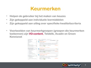Keurmerken
• Helpen de gebruiker bij het maken van keuzes
• Zijn gekoppeld aan individuele leermiddelen
• Zijn gekoppeld aan uitleg over specifieke kwaliteitscriteria

• Voorbeelden van keurmerkgroepen (groepen die keurmerken
  toekennen) zijn VO-content, Teleblik, Acadin en Groen
  Kennisnet




16-01-13                                         8               8
                                                                 8
 