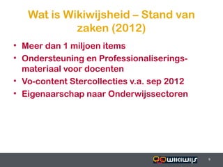 Wat is Wikiwijsheid – Stand van
              zaken (2012)
• Meer dan 1 miljoen items
• Ondersteuning en Professionaliserings-
  materiaal voor docenten
• Vo-content Stercollecties v.a. sep 2012
• Eigenaarschap naar Onderwijssectoren




16-01-13                          9         9
 