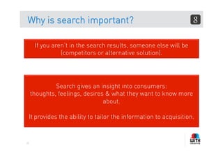 Why is search important?

       If you aren’t in the search results, someone else will be
                 (competitors or alternative solution).




              Search gives an insight into consumers:
     thoughts, feelings, desires & what they want to know more
                                about.

     It provides the ability to tailor the information to acquisition.


22
 