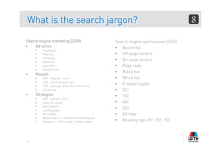 What is the search jargon?

Search engine marketing (SEM)                        Search engine optimisation (SEO)
•    Ad terms                                        •  Backlinks
     •    Impression
     •    Adgroup                                    •  Off-page factors
     •    Campaign
     •    Keywords
                                                     •  On-page factors
     •    Algorithm                                  •  Page rank
     •    Quality score
                                                     •  Black hat
•    Results
     •    CPC – Cost per click                       •  White hat
     •    CTR – Click through rate
     •    CPA – Cost per acquisition (or action)
                                                     •  Crawler/spider
     •    Conversion                                 •  301
•    Strategies                                      •  302
     •    PPC – pay per click
     •    Long tail search                           •  404
     •    Optimisation
     •    Landing page
                                                     •  503
     •    Geo-target                                 •  Alt tags
     •    Mobile search – Search via mobile device
     •    Always on – 24hrs a day, 7 days a week     •  Heading tags (H1, H2, H3)



24
 