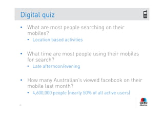Digital quiz
•  What are most people searching on their
   mobiles?
     •  Location based activities


•  What time are most people using their mobiles
   for search?
     •  Late afternoon/evening


•  How many Australian’s viewed facebook on their
   mobile last month?
     •  4,600,000 people (nearly 50% of all active users)

35
 