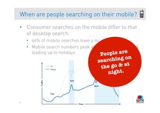 When are people searching on their mobile?

•  Consumer searches on the mobile differ to that
   of desktop search:
     •  66% of mobile searches have a local intent
     •  Mobile search numbers peak at night, on weekends &
                                                    e
        leading up to holidays           People ar
                                      sear ching on
                                       th e go & at
                                          night. 




40
 
