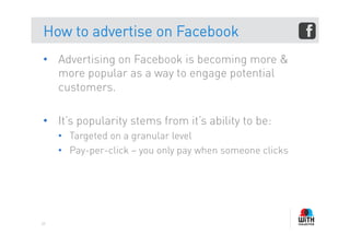 How to advertise on Facebook
•  Advertising on Facebook is becoming more &
   more popular as a way to engage potential
   customers.

•  It’s popularity stems from it’s ability to be:
     •  Targeted on a granular level
     •  Pay-per-click – you only pay when someone clicks




59
 