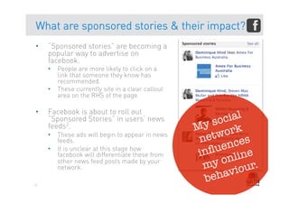What are sponsored stories & their impact?
•    “Sponsored stories” are becoming a
     popular way to advertise on
     facebook.
     •  People are more likely to click on a
        link that someone they know has
        recommended.
     •  These currently site in a clear callout
        area on the RHS of the page.

•    Facebook is about to roll out
     “Sponsored Stories” in users’ news                 cial
     feeds2.                                      M y so k
     •  These ads will begin to appear in news
                                                   net wor
        feeds.
                                                          ces
     •  It is unclear at this stage how
                                                   in ﬂuen ne
                                                        onli r.
        facebook will differentiate these from
                                                    my iou
        other news feed posts made by your
        network.
                                                    be hav
61
 