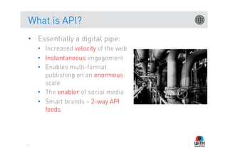 What is API?
•  Essentially a digital pipe:
     •  Increased velocity of the web
     •  Instantaneous engagement
     •  Enables multi-format
        publishing on an enormous
        scale
     •  The enabler of social media
     •  Smart brands – 2-way API
        feeds




71
 
