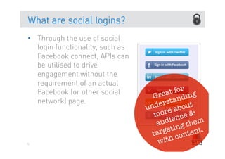 What are social logins?
•  Through the use of social
   login functionality, such as
   Facebook connect, APIs can
   be utilised to drive
   engagement without the
   requirement of an actual
   Facebook (or other social             t for g
                                    Grea andin
   network) page.                     erst out
                                  und e ab
                                    mor nce &
                                     a udie them
                                             g
                                        etin tent.
                                    targ con
75                                    with
 