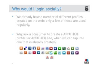 Why would I login socially?
•  We already have a number of different profiles
   created on the web; only a few of these are used
   regularly.

•  Why ask a consumer to create a ANOTHER
   profile for ANOTHER site, when we can tap into
   one that is already created?




76
 