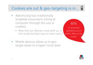 Cookies are out & geo-targeting is in…
•  Advertising has traditionally
   targeted consumers sitting at
   computer through the use of                          80%
   cookies.                                           of consumer
     •  Now that our devices move with us, is       spending occurs
        this really the best way to track users?   within 10km of the
                                                         home6.

•  Mobile devices allow us to geo-
   target down to a hyper-local level



85
 