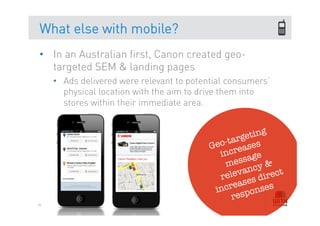 What else with mobile?
•  In an Australian first, Canon created geo-
   targeted SEM & landing pages
     •  Ads delivered were relevant to potential consumers’
        physical location with the aim to drive them into
        stores within their immediate area.


                                                          g
                                                     etin
                                               -targ es
                                            Geo reas
                                              inc        e
                                               me   ssag &
                                                   v ancy ect
                                              rele es dir
                                             inc reas nses
                                                       o
                                                  resp
86
 