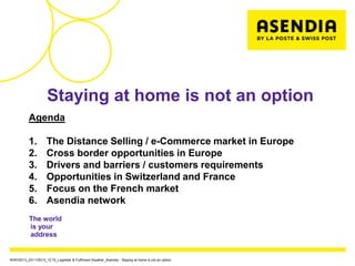Staying at home is not an option
           Agenda

           1.         The Distance Selling / e-Commerce market in Europe
           2.         Cross border opportunities in Europe
           3.         Drivers and barriers / customers requirements
           4.         Opportunities in Switzerland and France
           5.         Focus on the French market
           6.         Asendia network
           The world
           is your
           address


WWV2013_23/11/2013_12:15_Logistiek & Fulfilment theather_Asendia - Staying at home is not an option
 