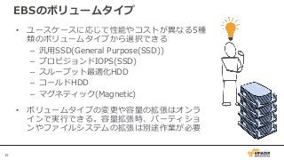 15
• ユースケースに応じて性能やコストが異なる5種
類のボリュームタイプから選択できる
– 汎用SSD(General Purpose(SSD))
– プロビジョンドIOPS(SSD)
– スループット最適化HDD
– コールドHDD
– マグネティック(Magnetic)
• ボリュームタイプの変更や容量の拡張はオンラ
インで実行できる。容量拡張時、パーティショ
ンやファイルシステムの拡張は別途作業が必要
EBSのボリュームタイプ
 