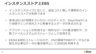 19
インスタンスストアとEBS
• インスタンスタイプに応じて、追加コスト無しで揮発性のイン
スタンスストアが利用できる
• 実体はEC2の物理ホストのローカルディスク。Stop/Startによ
り仮想マシンが別ホストに移動するとデータが消去される
• アプリケーションが利用する一時的なデータの置き場所や、分
散ファイルシステムのストレージとして活用する
• EBSは永続化ストレージなので、OSの領域やDBのデータなど永
続化が必要なデータの置き場所としてはEBSを利用する
 