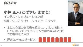 22
自己紹介
小林 正人(こばやし まさと)
インダストリソリューション部
部長／シニアソリューションアーキテクト
• 主に大企業のお客様を担当し、いわゆる社内
ITのみならずBtoCシステムも含め幅広い分野
でお客様をご支援
• 好きなAWSのサービス：
 