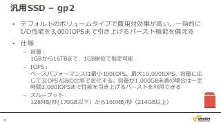 23
汎用SSD – gp2
• デフォルトのボリュームタイプで費用対効果が高い。一時的に
I/O性能を3,000IOPSまで引き上げるバースト機能を備える
• 仕様
– 容量：
1GBから16TBまで、1GB単位で指定可能
– IOPS：
ベースパフォーマンスは最小100IOPS、最大10,000IOPS。容量に応
じて3IOPS/GBの比率で変化する。容量が1,000GB未満の場合は一定
時間3,000IOPSまで性能を引き上げるバーストを利用できる
– スループット：
128MB/秒(170GB以下）から160MB/秒（214GB以上）
 