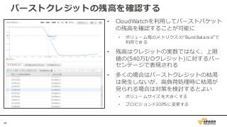 29
バーストクレジットの残高を確認する
• CloudWatchを利用してバーストバケット
の残高を確認することが可能に
• ボリューム毎のメトリクスの”BurstBalance”で
利用できる
• 残高はクレジットの実数ではなく、上限
値の(540万I/Oクレジット)に対するパー
センテージで表現される
• 多くの場合はバーストクレジットの枯渇
は発生しないが、高負荷処理時に枯渇が
見られる場合は対策を検討するとよい
• ボリュームサイズを大きくする
• プロビジョンドIOPSに変更する
 