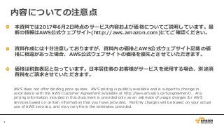 3
本資料では2017年6月2日時点のサービス内容および価格についてご説明しています。最
新の情報はAWS公式ウェブサイト(http://aws.amazon.com)にてご確認ください。
資料作成には十分注意しておりますが、資料内の価格とAWS公式ウェブサイト記載の価
格に相違があった場合、AWS公式ウェブサイトの価格を優先とさせていただきます。
内容についての注意点
AWS does not offer binding price quotes. AWS pricing is publicly available and is subject to change in
accordance with the AWS Customer Agreement available at http://aws.amazon.com/agreement/. Any
pricing information included in this document is provided only as an estimate of usage charges for AWS
services based on certain information that you have provided. Monthly charges will be based on your actual
use of AWS services, and may vary from the estimates provided.
価格は税抜表記となっています。日本居住者のお客様がサービスを使用する場合、別途消
費税をご請求させていただきます。
 