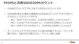 33
PIOPSと汎用SSDのIOPSカウント
• 256KBブロックアクセスまで1IOPSとカウントする
• 256KBを超える場合は複数回の256KBブロックアクセスを行っ
たものとしてカウントされる
– 例①：8KBアクセスの1回は、I/O命令を1回発行したものとみなす
– 例②：512KBアクセスを1回行うと、I/O命令を2回発行したとみなす
– 例③：4MBアクセスを1回行うと、I/O命令を16回発行したとみなす
• ラージブロックアクセスを行うと低IOPS値でもスループットを
稼げるが、EBSやEC2側のスループット上限に注意
 