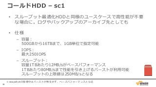 36
コールドHDD – sc1
• スループット最適化HDDと同様のユースケースで高性能が不要
な場合に。ログやバックアップのアーカイブ先としても
• 仕様
– 容量：
500GBから16TBまで、1GB単位で指定可能
– IOPS：
最大250IOPS
– スループット：
容量1TBあたり12MB/sがベースパフォーマンス
1TBあたり80MB/sまで性能を引き上げるバーストが利用可能
スループットの上限値は250MB/sとなる
※snapshotの取得中はバーストが発生せず、ベースパフォーマンスとなる
 
