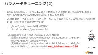 40
パラメータチューニング(2)
• Linux Kernelのバージョン4.2以上を利用している場合は、先の設定に加えて
xen_blkfront.maxの値を256に設定することを推奨
• この値はカーネルモジュールパラメータとして指定を行う。Amazon Linuxの場
合は下記の手順で設定変更が可能
1. /boot/grub/menu.lstをviで開く
$ sudo vi /boot/grub/menu.lst
2. kernel行を以下の通り追記してOSを再起動
変更前) kernel /boot/vmlinuz-4.4.5-15.26.amzn1.x86_64
root=LABEL=/ console=ttyS0
変更後) kernel /boot/vmlinuz-4.4.5-15.26.amzn1.x86_64
root=LABEL=/ console=ttyS0 xen_blkfront.max=256
 