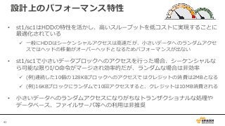 41
設計上のパフォーマンス特性
• st1/sc1はHDDの特性を活かし、高いスループットを低コストに実現することに
最適化されている
 一般にHDDはシーケンシャルアクセスは高速だが、小さいデータへのランダムアクセ
スではヘッドの移動がオーバーヘッドとなるためパフォーマンスが出ない
• st1/sc1で小さいデータブロックへのアクセスを行った場合、シーケンシャルな
ら可能な限りI/O命令がマージされ効率的だが、ランダムな場合は非効率
 (例)連続した10個の128KBブロックへのアクセスではクレジットの消費は2MBとなる
 (例)16KBブロックにランダムで10回アクセスすると、クレジットは10MB消費される
• 小さいデータへのランダムアクセスになりがちなトランザクショナルな処理や
データベース、ファイルサーバ等への利用は非推奨
 