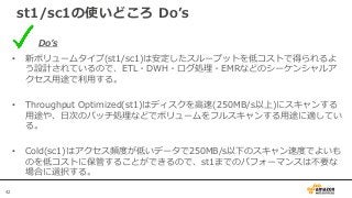 42
st1/sc1の使いどころ Do’s
Do’s
• 新ボリュームタイプ(st1/sc1)は安定したスループットを低コストで得られるよ
う設計されているので、ETL・DWH・ログ処理・EMRなどのシーケンシャルア
クセス用途で利用する。
• Throughput Optimized(st1)はディスクを高速(250MB/s以上)にスキャンする
用途や、日次のバッチ処理などでボリュームをフルスキャンする用途に適してい
る。
• Cold(sc1)はアクセス頻度が低いデータで250MB/s以下のスキャン速度でよいも
のを低コストに保管することができるので、st1までのパフォーマンスは不要な
場合に選択する。
 