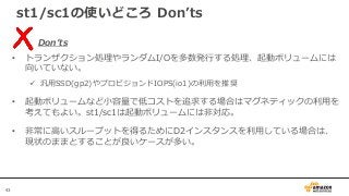 43
st1/sc1の使いどころ Don’ts
Don’ts
• トランザクション処理やランダムI/Oを多数発行する処理、起動ボリュームには
向いていない。
 汎用SSD(gp2)やプロビジョンドIOPS(io1)の利用を推奨
• 起動ボリュームなど小容量で低コストを追求する場合はマグネティックの利用を
考えてもよい。st1/sc1は起動ボリュームには非対応。
• 非常に高いスループットを得るためにD2インスタンスを利用している場合は、
現状のままとすることが良いケースが多い。
 