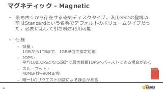 45
マグネティック - Magnetic
• 最も古くから存在する磁気ディスクタイプ。汎用SSDの登場以
前はStandardという名称でデフォルトのボリュームタイプだっ
た。必要に応じて引き続き利用可能
• 仕様
– 容量：
1GBから1TBまで、1GB単位で指定可能
– IOPS：
平均100IOPSとなる設計で最大数百IOPSへバーストできる場合がある
– スループット：
40MB/秒~90MB/秒
– 唯一I/Oリクエスト回数による課金がある
 