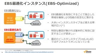 46
• EBS最適化を有効にすることで独立した
帯域を確保しI/O性能の安定化に繋がる
• 大きいインスタンスタイプほど使える帯
域が広い(*)
• 特別な意図が無ければ基本的に有効に設
定することが望ましい
• 最近のインスタンスタイプ(m4,c4,d2)
ではデフォルトでオンになっている
EC2
w/o EBS
Optimized
Network
EBS
EC2
with EBS
Optimized
Network
EBS
EBS最適化なし
EBS最適化あり
(*)インスタンス毎の帯域幅はこちらを参照ください
http://docs.aws.amazon.com/ja_jp/AWSEC2/latest/UserGuide/EBSOptimized.html
EBS最適化インスタンス(EBS-Optimized)
 