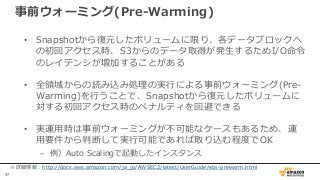 47
事前ウォーミング(Pre-Warming)
• Snapshotから復元したボリュームに限り、各データブロックへ
の初回アクセス時、S3からのデータ取得が発生するためI/O命令
のレイテンシが増加することがある
• 全領域からの読み込み処理の実行による事前ウォーミング(Pre-
Warming)を行うことで、Snapshotから復元したボリュームに
対する初回アクセス時のペナルティを回避できる
• 実運用時は事前ウォーミングが不可能なケースもあるため、運
用要件から判断して実行可能であれば取り込む程度でOK
– 例）Auto Scalingで起動したインスタンス
※詳細情報：http://docs.aws.amazon.com/ja_jp/AWSEC2/latest/UserGuide/ebs-prewarm.html
 