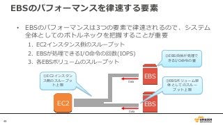 48
EBSのパフォーマンスを律速する要素
• EBSのパフォーマンスは3つの要素で律速されるので、システム
全体としてのボトルネックを把握することが重要
1. EC2インスタンス側のスループット
2. EBSが処理できるI/O命令の回数(IOPS)
3. 各EBSボリュームのスループット
EC2 EBS
EBS
②EBS自体が処理で
きるI/O命令の量
③EBSボリューム単
体としてのスルー
プット上限
①EC2インスタン
ス側のスループッ
ト上限
Data
Data
 