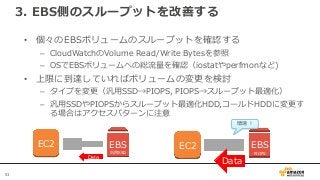 51
3. EBS側のスループットを改善する
• 個々のEBSボリュームのスループットを確認する
– CloudWatchのVolume Read/Write Bytesを参照
– OSでEBSボリュームへの総流量を確認（iostatやperfmonなど)
• 上限に到達していればボリュームの変更を検討
– タイプを変更（汎用SSD→PIOPS, PIOPS→スループット最適化）
– 汎用SSDやPIOPSからスループット最適化HDD,コールドHDDに変更す
る場合はアクセスパターンに注意
EC2 EBS
汎用SSD
Data
EC2 EBS
PIOPS
Data
増速！
 