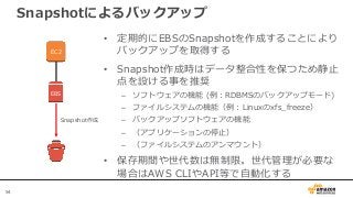 54
Snapshotによるバックアップ
EC2
EBS
• 定期的にEBSのSnapshotを作成することにより
バックアップを取得する
• Snapshot作成時はデータ整合性を保つため静止
点を設ける事を推奨
– ソフトウェアの機能 (例：RDBMSのバックアップモード)
– ファイルシステムの機能（例：Linuxのxfs_freeze）
– バックアップソフトウェアの機能
– （アプリケーションの停止）
– （ファイルシステムのアンマウント）
• 保存期間や世代数は無制限。世代管理が必要な
場合はAWS CLIやAPI等で自動化する
Snapshot作成
 