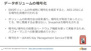 64
データボリュームの暗号化
• EBSボリュームの作成時に暗号化を指定すると、AES-256によ
る暗号化処理が行われる
• ボリュームの利用方法は従来通り。暗号化が有効であったとし
ても、特に意識する必要はない。Snapshotも暗号化される
• 暗号化/復号化の処理はハードウェア機能を使って実施するため、
パフォーマンスへの影響は極めて小さい
• 暗号化キーはAWS Key Management Serviceで管理
※AWS Key Management Service：http://aws.amazon.com/jp/kms/
 