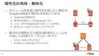 65
暗号化の有効・無効化
• ボリューム作成後に暗号化を施したい場合は、
Snapshot経由で暗号化を有効にできる
1. Snapshotを取得する
2. 暗号化を有効にしてSnapshotをコピー
3. コピーされたSnapshotからボリュームを作成
4. 新ボリュームをインスタンスにアタッチ
• 暗号化の解除を行う場合は新規ボリュームを
作成してOS側でデータコピーを行う
– Linux: rsyncコマンドなど
– Windows: robocopyコマンドなど
EC2
EBS EBS
EBS EBS
copy
 