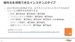 66
暗号化を利用できるインスタンスタイプ
• 2017年2月15日時点では、以下のインスタンスタイプでのみボ
リュームの暗号化を利用できる
– 汎用：全てのm3、全てのm4、全てのt2
– コンピューティング最適化：全てのc3、全てのc4
– メモリ最適化：全てのx1、全てのr4、全てのr3、cr1.8xlarge
– ストレージ最適化：全てのi2、全てのd2
– 高速コンピューティング：全てのg2、全てのp2
最新情報はこちらを参照
http://docs.aws.amazon.com/ja_jp/AWSEC2/latest/UserGuide/EBSEncryption.html
 