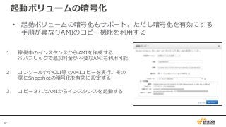 67
起動ボリュームの暗号化
• 起動ボリュームの暗号化もサポート。ただし暗号化を有効にする
手順が異なりAMIのコピー機能を利用する
1. 稼働中のインスタンスからAMIを作成する
※パブリックで追加料金が不要なAMIも利用可能
2. コンソールややCLI等でAMIコピーを実行。その
際にSnapshotの暗号化を有効に設定する
3. コピーされたAMIからインスタンスを起動する
 