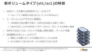 7
新ボリュームタイプ(st1/sc1)の特徴
• HDDベースの新たなEBSボリュームタイプ
 スループット最適化HDD(st1)とコールドHDD(sc1)
• シーケンシャルアクセスに最適化
 1MB単位で読み書きを実行。IOPSはSSD型と比較して低い
 DWHやETL, ログ分析等ビッグデータのワークロードでの利用に最適
• IOPSではなくスループットで性能上限を規定、バースト可能
• EBS最安のボリュームタイプ
 確保した容量に対してのみ課金するシンプルな体系
 st1:GBあたり$0.054/月、sc1:GBあたり$0.03/月
※ボリュームタイプ名の英語表記はThroughput Optimized HDD(st1)とCold HDD(sc1)です
※コストはリリース時点での東京リージョンにおける価格です
 