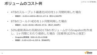71
ボリュームのコスト例
• 4TBのスループット最適化HDDを1ヶ月間利用した場合
– 容量分：0.054×4096=約221.2ドル（約24,300円）
• 8TBのコールドHDDを1ヶ月間利用した場合
– 容量分：0.03×8196=約245.9ドル（約27,000円）
• 50%使用済みの汎用SSD1TBのボリュームからSnapshotを作成
し、1ヶ月間にわたり保持した場合（圧縮率は25%と仮定）
– Snapshot実容量：500×0.25=125GB
– 容量分：0.05×125=6.25ドル（約690円)
(1ドル=110円換算)
 