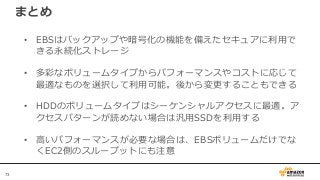 73
まとめ
• EBSはバックアップや暗号化の機能を備えたセキュアに利用で
きる永続化ストレージ
• 多彩なボリュームタイプからパフォーマンスやコストに応じて
最適なものを選択して利用可能。後から変更することもできる
• HDDのボリュームタイプはシーケンシャルアクセスに最適。ア
クセスパターンが読めない場合は汎用SSDを利用する
• 高いパフォーマンスが必要な場合は、EBSボリュームだけでな
くEC2側のスループットにも注意
 