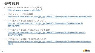 74
参考資料
• Amazon Elastic Block Store(EBS)
http://aws.amazon.com/jp/ebs/
• ドキュメント：EBSの概要
http://docs.aws.amazon.com/ja_jp/AWSEC2/latest/UserGuide/AmazonEBS.html
• ドキュメント：EBS最適化インスタンス
http://docs.aws.amazon.com/ja_jp/AWSEC2/latest/UserGuide/ebs-ec2-
config.html
• ドキュメント：EBS APIおよびコマンド概要
http://docs.aws.amazon.com/ja_jp/AWSEC2/latest/UserGuide/ebs-api-cli-
overview.html
• ドキュメント：EC2インスタンスストア
http://docs.aws.amazon.com/ja_jp/AWSEC2/latest/UserGuide/InstanceStorage.
html
 