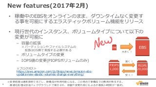 9
• 稼働中のEBSをオンラインのまま、ダウンタイムなく変更す
る事を可能にするエラスティックボリューム機能をリリース
• 現行世代のインスタンス、ボリュームタイプについて以下の
変更が可能に
– 容量の拡張
※パーティションやファイルシステムの
拡張はOS側で実施する必要がある
– ボリュームタイプの変更
– IOPS値の変更(PIOPSボリュームのみ)
※ブログポスト
https://aws.amazon.com/jp/blogs/news/amazon-ebs-
update-new-elastic-volumes-change-everything/
New features(2017年2月)
EBS EBS
大きく！
PIOPS
20,000
PIOPS
1,000
速く！
安く！
※変更処理は通常数秒で完了し、新構成が利用可能になる。この時点で新構成での費用が発生する。
最適化処理は別途バックグラウンドで実行され、容量や変更内容にもよるが最長24時間が一般的。
 