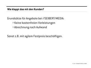 Wie klappt das mit den Kunden?


Grundsätze für Angebote bei //SEIBERT/MEDIA:
    › Keine kostenfreien Vorleistungen
    › Abrechnung nach Aufwand

Sonst z.B. mit agilem Festpreis beschäftigen.




                                                © 2013 //SEIBERT/MEDIA GMBH
 