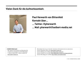 Vielen Dank für die Aufmerksamkeit.

                                                     Paul Herwarth von Bittenfeld
                                                     Kontakt über...
                                                     ... Twitter: @pherwarth
                                                     ... Mail: pherwarth@seibert-media.net




//SEIBERT/MEDIA GmbH                                     Bitte bleiben Sie mit uns in Kontakt. Sie können Informationen bei uns abonnieren:
  Dipl.-Volksw. Paul Herwarth von Bittenfeld, M.A.       Unseren Newsletter (Abo unter www.seibert-media.net)
  Luisenforum, Kirchgasse 6, 65185 Wiesbaden             Unseren Weblog (z.B. via RSS): http://blog.seibert-media.net
  T.+49-611-20570-16, F.+49-611-20570-70                 Unseren PodCast (z.B. via RSS): http://blog.seibert-media.net/category/podcast/
  www.seibert-media.net                                  Unseren Microblog (z.B. via RSS): http://twitter.com/seibertmedia


                                                                                                                             © 2012 //SEIBERT/MEDIA GMBH
 
